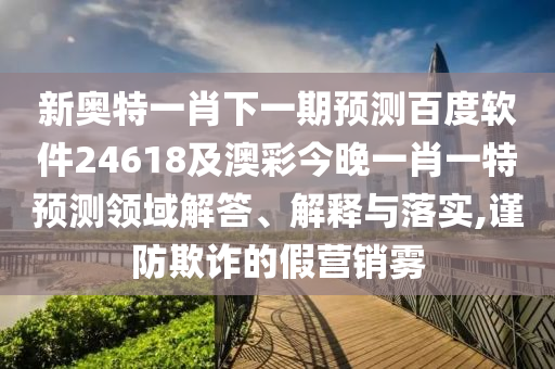 新奥特一肖下一期预测百度软件24618及澳彩今晚一肖一特预测领域解答、解释与落实,谨防欺诈的假营销雾