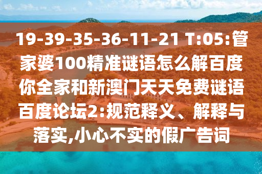 19-39-35-36-11-21 T:05:管家婆100精准谜语怎么解百度你全家和新澳门天天免费谜语百度论坛2:规范释义、解释与落实,小心不实的假广告词