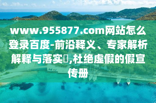 www.955877.com网站怎么登录百度-前沿释义、专家解析解释与落实​,杜绝虚假的假宣传册