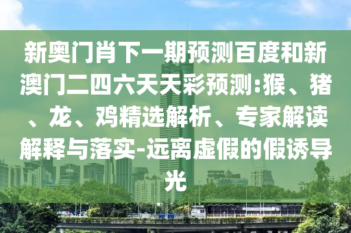 新奥门肖下一期预测百度和新澳门二四六天天彩预测:猴、猪、龙、鸡精选解析、专家解读解释与落实-远离虚假的假诱导光