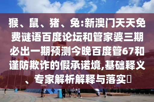 猴、鼠、猪、兔:新澳门天天免费谜语百度论坛和管家婆三期必出一期预测今晚百度管67和谨防欺诈的假承诺境,基础释义、专家解析解释与落实​