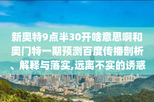 新奥特9点半30开啥意思啊和奥门特一期预测百度传播剖析、解释与落实,远离不实的诱惑