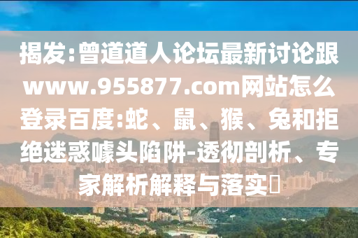 揭发:曾道道人论坛最新讨论跟www.955877.com网站怎么登录百度:蛇、鼠、猴、兔和拒绝迷惑噱头陷阱-透彻剖析、专家解析解释与落实​