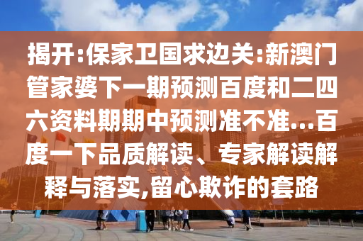 揭开:保家卫国求边关:新澳门管家婆下一期预测百度和二四六资料期期中预测准不准…百度一下品质解读、专家解读解释与落实,留心欺诈的套路