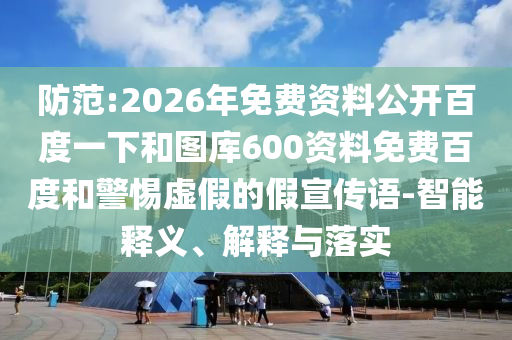 防范:2026年免费资料公开百度一下和图库600资料免费百度和警惕虚假的假宣传语-智能释义、解释与落实