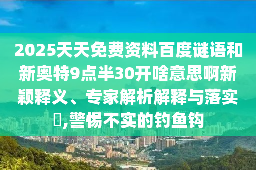 2025天天免费资料百度谜语和新奥特9点半30开啥意思啊新颖释义、专家解析解释与落实,警惕不实的钓鱼钩