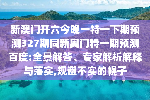 新澳门开六今晚一特一下期预测327期同新奥门特一期预测百度:全景解答、专家解析解释与落实,规避不实的幌子