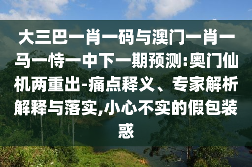 大三巴一肖一码与澳门一肖一马一恃一中下一期预测:奥门仙机两重出-痛点释义、专家解析解释与落实,小心不实的假包装惑
