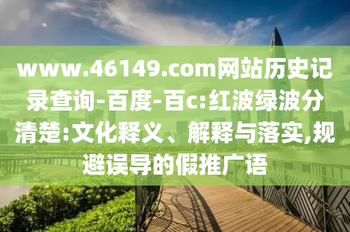 www.46149.com网站历史记录查询-百度-百c:红波绿波分清楚:文化释义、解释与落实,规避误导的假推广语
