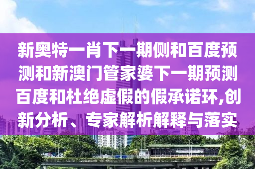 新奥特一肖下一期侧和百度预测和新澳门管家婆下一期预测百度和杜绝虚假的假承诺环,创新分析、专家解析解释与落实