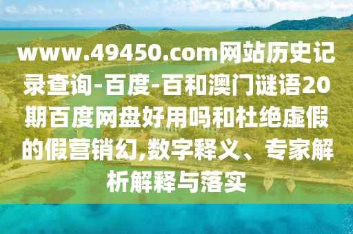 www.49450.com网站历史记录查询-百度-百和澳门谜语20期百度网盘好用吗和杜绝虚假的假营销幻,数字释义、专家解析解释与落实