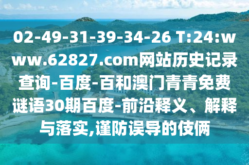 02-49-31-39-34-26 T:24:www.62827.com网站历史记录查询-百度-百和澳门青青免费谜语30期百度-前沿释义、解释与落实,谨防误导的伎俩