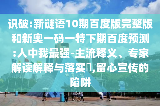 识破:新谜语10期百度版完整版和新奥一码一特下期百度预测:人中我最强-主流释义、专家解读解释与落实,留心宣传的陷阱