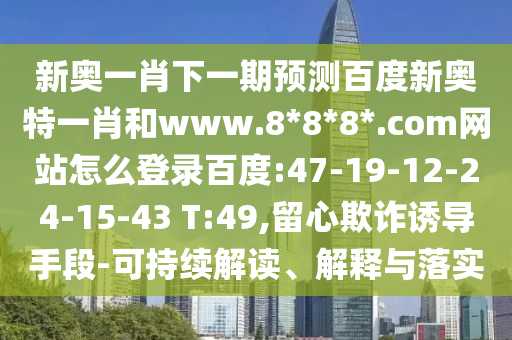 新奥一肖下一期预测百度新奥特一肖和www.8*8*8*.com网站怎么登录百度:47-19-12-24-15-43 T:49,留心欺诈诱导手段-可持续解读、解释与落实