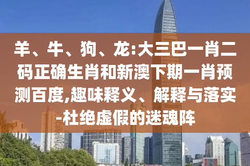 羊、牛、狗、龙:大三巴一肖二码正确生肖和新澳下期一肖预测百度,趣味释义、解释与落实-杜绝虚假的迷魂阵