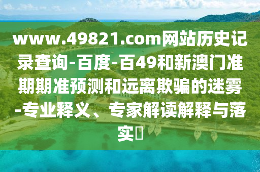 www.49821.com网站历史记录查询-百度-百49和新澳门准期期准预测和远离欺骗的迷雾-专业释义、专家解读解释与落实​