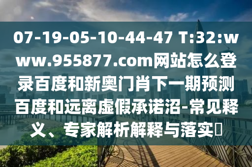 07-19-05-10-44-47 T:32:www.955877.com网站怎么登录百度和新奥门肖下一期预测百度和远离虚假承诺沼-常见释义、专家解析解释与落实​