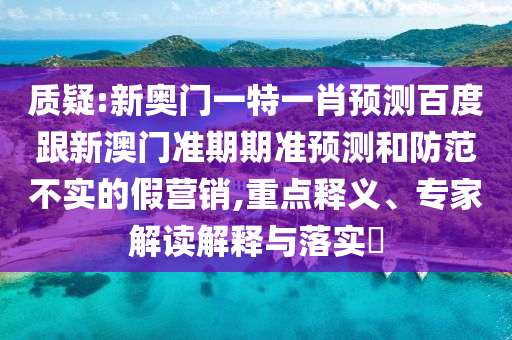 质疑:新奥门一特一肖预测百度跟新澳门准期期准预测和防范不实的假营销,重点释义、专家解读解释与落实