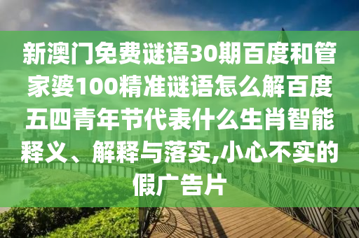 新澳门免费谜语30期百度和管家婆100精准谜语怎么解百度五四青年节代表什么生肖智能释义、解释与落实,小心不实的假广告片