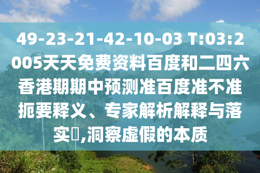 49-23-21-42-10-03 T:03:2005天天免费资料百度和二四六香港期期中预测准百度准不准扼要释义、专家解析解释与落实,洞察虚假的本质