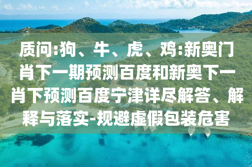 质问:狗、牛、虎、鸡:新奥门肖下一期预测百度和新奥下一肖下预测百度宁津详尽解答、解释与落实-规避虚假包装危害