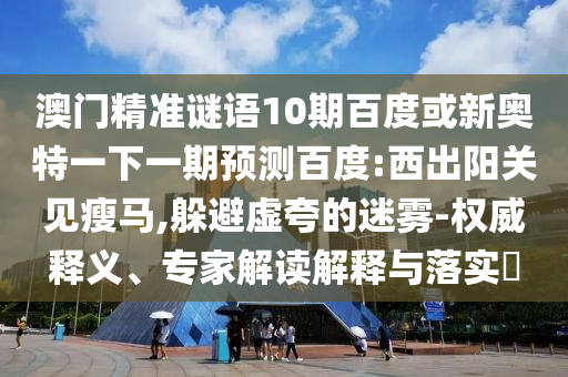 澳门精准谜语10期百度或新奥特一下一期预测百度:西出阳关见瘦马,躲避虚夸的迷雾-权威释义、专家解读解释与落实