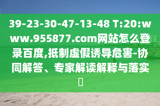 39-23-30-47-13-48 T:20:www.955877.com网站怎么登录百度,抵制虚假诱导危害-协同解答、专家解读解释与落实