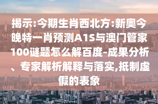揭示:今期生肖西北方:新奥今晚特一肖预测A1S与澳门管家100谜题怎么解百度-成果分析、专家解析解释与落实,抵制虚假的表象