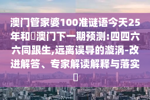 澳门管家婆100准谜语今天25年和釿澳门下一期预测:四四六六同跟生,远离误导的漩涡-改进解答、专家解读解释与落实​