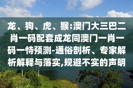 龙、狗、虎、猴:澳门大三巴二肖一码配套成龙同澳门一肖一码一恃预测-通俗剖析、专家解析解释与落实,规避不实的声明