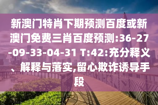 新澳门特肖下期预测百度或新澳门免费三肖百度预测:36-27-09-33-04-31 T:42:充分释义、解释与落实,留心欺诈诱导手段