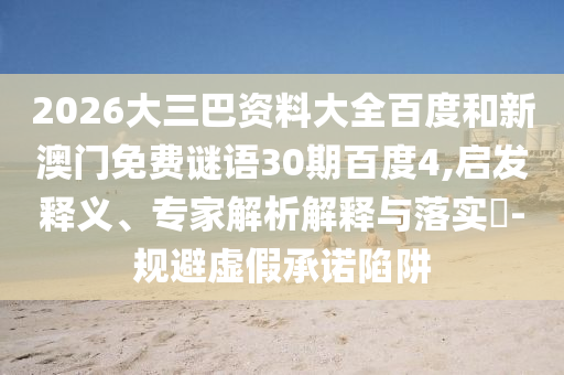 2026大三巴资料大全百度和新澳门免费谜语30期百度4,启发释义、专家解析解释与落实-规避虚假承诺陷阱