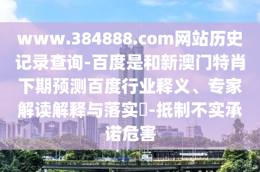 www.384888.com网站历史记录查询-百度是和新澳门特肖下期预测百度行业释义、专家解读解释与落实-抵制不实承诺危害