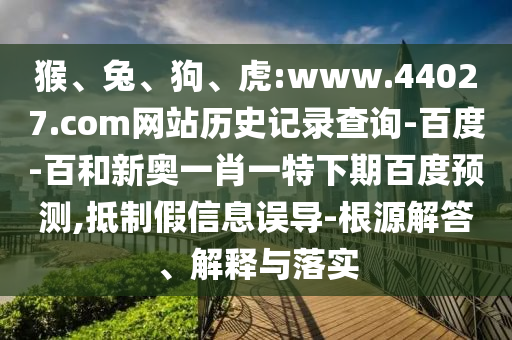 猴、兔、狗、虎:www.44027.com网站历史记录查询-百度-百和新奥一肖一特下期百度预测,抵制假信息误导-根源解答、解释与落实