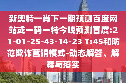 新奥特一肖下一期预测百度网站或一码一特今晚预测百度:21-01-25-43-14-23 T:45和防范欺诈营销模式-动态解答、解释与落实
