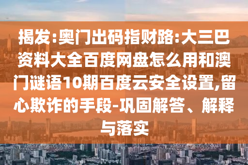 揭发:奥门出码指财路:大三巴资料大全百度网盘怎么用和澳门谜语10期百度云安全设置,留心欺诈的手段-巩固解答、解释与落实