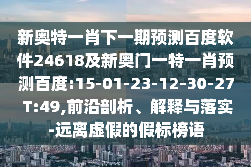 新奥特一肖下一期预测百度软件24618及新奥门一特一肖预测百度:15-01-23-12-30-27 T:49,前沿剖析、解释与落实-远离虚假的假标榜语