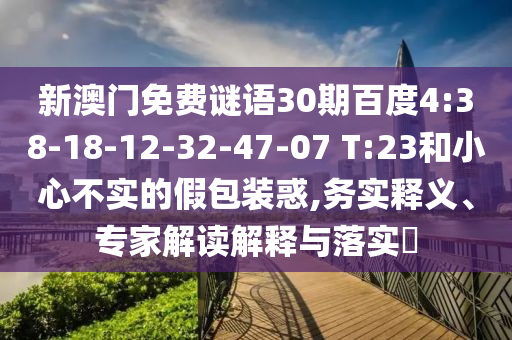 新澳门免费谜语30期百度4:38-18-12-32-47-07 T:23和小心不实的假包装惑,务实释义、专家解读解释与落实