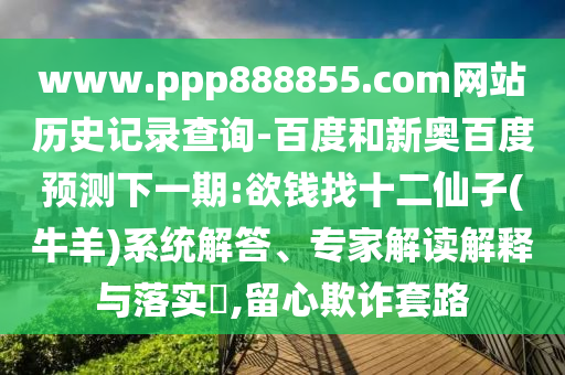 www.ppp888855.com网站历史记录查询-百度和新奥百度预测下一期:欲钱找十二仙子(牛羊)系统解答、专家解读解释与落实​,留心欺诈套路