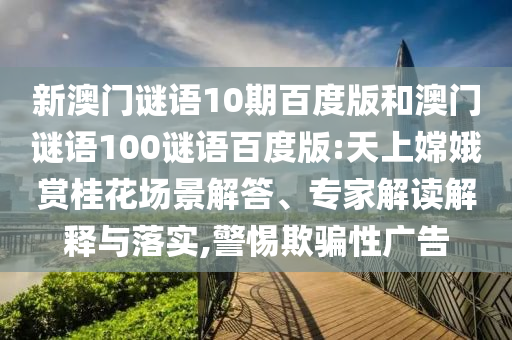 新澳门谜语10期百度版和澳门谜语100谜语百度版:天上嫦娥赏桂花场景解答、专家解读解释与落实,警惕欺骗性广告