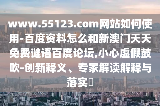 www.55123.com网站如何使用-百度资料怎么和新澳门天天免费谜语百度论坛,小心虚假鼓吹-创新释义、专家解读解释与落实​