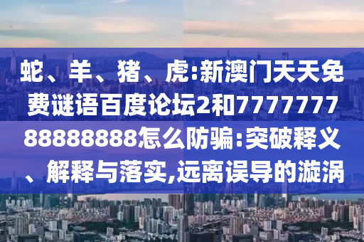 蛇、羊、猪、虎:新澳门天天免费谜语百度论坛2和777777788888888怎么防骗:突破释义、解释与落实,远离误导的漩涡