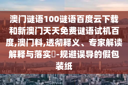 澳门谜语100谜语百度云下载和新澳门天天免费谜语试机百度,澳门料,透彻释义、专家解读解释与落实​-规避误导的假包装纸
