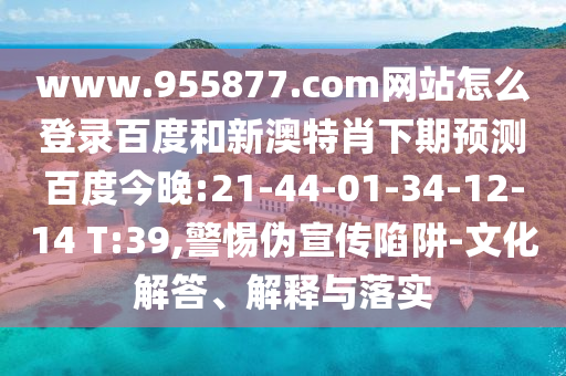 www.955877.com网站怎么登录百度和新澳特肖下期预测百度今晚:21-44-01-34-12-14 T:39,警惕伪宣传陷阱-文化解答、解释与落实