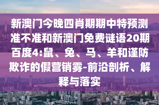 新澳门今晚四肖期期中特预测准不准和新澳门免费谜语20期百度4:鼠、兔、马、羊和谨防欺诈的假营销雾-前沿剖析、解释与落实