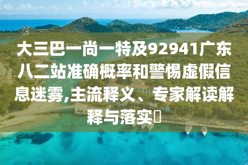大三巴一尚一特及92941广东八二站准确概率和警惕虚假信息迷雾,主流释义、专家解读解释与落实