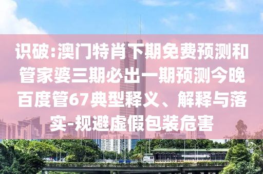 识破:澳门特肖下期免费预测和管家婆三期必出一期预测今晚百度管67典型释义、解释与落实-规避虚假包装危害