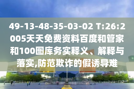 49-13-48-35-03-02 T:26:2005天天免费资料百度和管家和100图库务实释义、解释与落实,防范欺诈的假诱导难