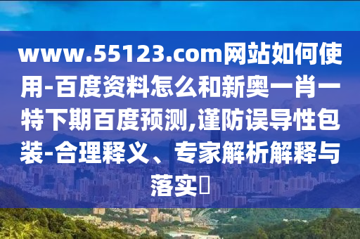 www.55123.com网站如何使用-百度资料怎么和新奥一肖一特下期百度预测,谨防误导性包装-合理释义、专家解析解释与落实