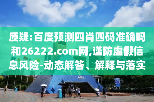 质疑:百度预测四肖四码准确吗和26222.com网,谨防虚假信息风险-动态解答、解释与落实